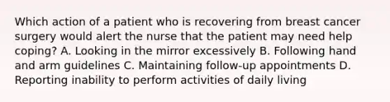 Which action of a patient who is recovering from breast cancer surgery would alert the nurse that the patient may need help coping? A. Looking in the mirror excessively B. Following hand and arm guidelines C. Maintaining follow-up appointments D. Reporting inability to perform activities of daily living