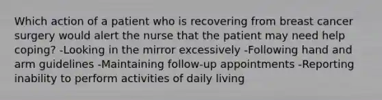 Which action of a patient who is recovering from breast cancer surgery would alert the nurse that the patient may need help coping? -Looking in the mirror excessively -Following hand and arm guidelines -Maintaining follow-up appointments -Reporting inability to perform activities of daily living