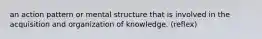 an action pattern or mental structure that is involved in the acquisition and organization of knowledge. (reflex)