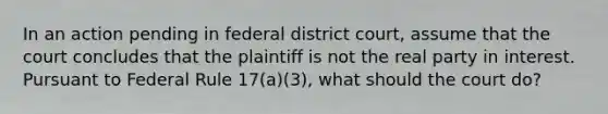 In an action pending in federal district court, assume that the court concludes that the plaintiff is not the real party in interest. Pursuant to Federal Rule 17(a)(3), what should the court do?