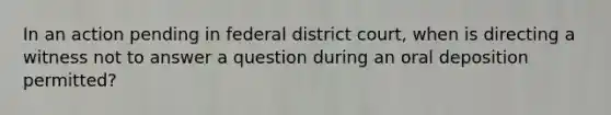 In an action pending in federal district court, when is directing a witness not to answer a question during an oral deposition permitted?