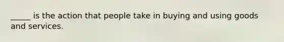 _____ is the action that people take in buying and using goods and services.