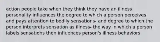 action people take when they think they have an illness personality influences the degree to which a person perceives and pays attention to bodily sensations- and degree to which the person interprets sensation as illness- the way in which a person labels sensations then influences person's illness behaviors