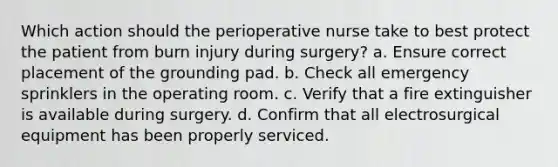 Which action should the perioperative nurse take to best protect the patient from burn injury during surgery? a. Ensure correct placement of the grounding pad. b. Check all emergency sprinklers in the operating room. c. Verify that a fire extinguisher is available during surgery. d. Confirm that all electrosurgical equipment has been properly serviced.