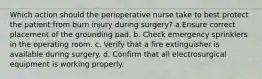 Which action should the perioperative nurse take to best protect the patient from burn injury during surgery? a.Ensure correct placement of the grounding pad. b. Check emergency sprinklers in the operating room. c. Verify that a fire extinguisher is available during surgery. d. Confirm that all electrosurgical equipment is working properly.