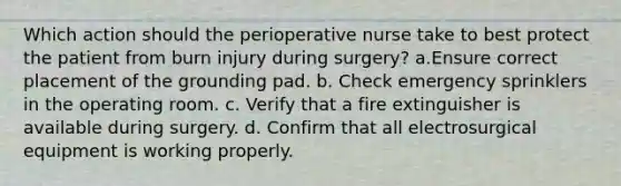 Which action should the perioperative nurse take to best protect the patient from burn injury during surgery? a.Ensure correct placement of the grounding pad. b. Check emergency sprinklers in the operating room. c. Verify that a fire extinguisher is available during surgery. d. Confirm that all electrosurgical equipment is working properly.