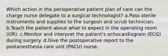 Which action in the perioperative patient plan of care can the charge nurse delegate to a surgical technologist? a.Pass sterile instruments and supplies to the surgeon and scrub technician. b.Teach the patient about what to expect in the operating room (OR). c.Monitor and interpret the patient's echocardiogram (ECG) during surgery. d.Give the postoperative report to the postanesthesia care unit (PACU) nurse.