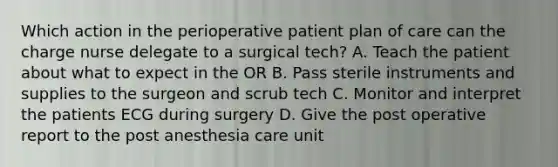 Which action in the perioperative patient plan of care can the charge nurse delegate to a surgical tech? A. Teach the patient about what to expect in the OR B. Pass sterile instruments and supplies to the surgeon and scrub tech C. Monitor and interpret the patients ECG during surgery D. Give the post operative report to the post anesthesia care unit