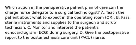 Which action in the perioperative patient plan of care can the charge nurse delegate to a surgical technologist? A. Teach the patient about what to expect in the operating room (OR). B. Pass sterile instruments and supplies to the surgeon and scrub technician. C. Monitor and interpret the patient's echocardiogram (ECG) during surgery. D. Give the postoperative report to the postanesthesia care unit (PACU) nurse.