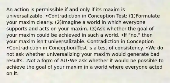 An action is permissible if and only if its maxim is universalizable. •Contradiction in Conception Test: (1)Formulate your maxim clearly. (2)Imagine a world in which everyone supports and acts on your maxim. (3)Ask whether the goal of your maxim could be achieved in such a world. •If "no," then your maxim isn't universalizable. Contradiction in Conception •Contradiction in Conception Test is a test of consistency. •We do not ask whether universalizing your maxim would generate bad results. -Not a form of AU•We ask whether it would be possible to achieve the goal of your maxim in a world where everyone acted on it.