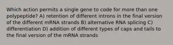 Which action permits a single gene to code for more than one polypeptide? A) retention of different introns in the final version of the different mRNA strands B) alternative RNA splicing C) differentiation D) addition of different types of caps and tails to the final version of the mRNA strands