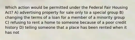 Which action would be permitted under the Federal Fair Housing Act? A) advertising property for sale only to a special group B) changing the terms of a loan for a member of a minority group C) refusing to rent a home to someone because of a poor credit history D) telling someone that a place has been rented when it has not