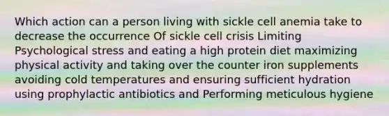 Which action can a person living with sickle cell anemia take to decrease the occurrence Of sickle cell crisis Limiting Psychological stress and eating a high protein diet maximizing physical activity and taking over the counter iron supplements avoiding cold temperatures and ensuring sufficient hydration using prophylactic antibiotics and Performing meticulous hygiene