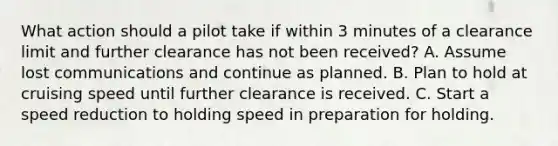 What action should a pilot take if within 3 minutes of a clearance limit and further clearance has not been received? A. Assume lost communications and continue as planned. B. Plan to hold at cruising speed until further clearance is received. C. Start a speed reduction to holding speed in preparation for holding.