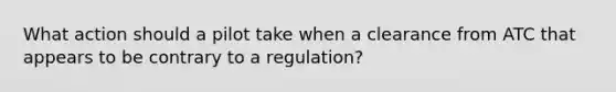 What action should a pilot take when a clearance from ATC that appears to be contrary to a regulation?