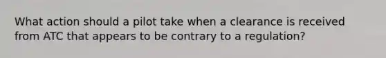 What action should a pilot take when a clearance is received from ATC that appears to be contrary to a regulation?