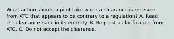 What action should a pilot take when a clearance is received from ATC that appears to be contrary to a regulation? A. Read the clearance back in its entirety. B. Request a clarification from ATC. C. Do not accept the clearance.