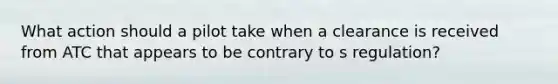 What action should a pilot take when a clearance is received from ATC that appears to be contrary to s regulation?