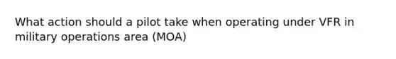 What action should a pilot take when operating under VFR in military operations area (MOA)