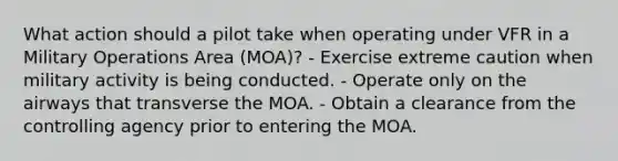 What action should a pilot take when operating under VFR in a Military Operations Area (MOA)? - Exercise extreme caution when military activity is being conducted. - Operate only on the airways that transverse the MOA. - Obtain a clearance from the controlling agency prior to entering the MOA.