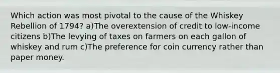 Which action was most pivotal to the cause of the Whiskey Rebellion of 1794? a)The overextension of credit to low-income citizens b)The levying of taxes on farmers on each gallon of whiskey and rum c)The preference for coin currency rather than paper money.