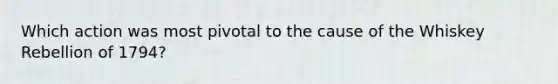 Which action was most pivotal to the cause of the Whiskey Rebellion of 1794?