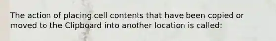 The action of placing cell contents that have been copied or moved to the Clipboard into another location is called: