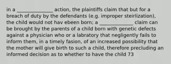 in a _______________ action, the plaintiffs claim that but for a breach of duty by the defendants (e.g. improper steirlization), the child would not hav ebeen born; a ______________ claim can be brought by the parents of a child born with genetic defects against a physician who or a labratory that negligently fails to inform them, in a timely fasion, of an increased possibility that the mother will give birth to such a child, therefore precluding an informed decision as to whether to have the child 73