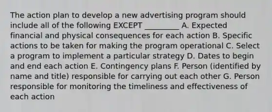 The action plan to develop a new advertising program should include all of the following EXCEPT​ _________ A. Expected financial and physical consequences for each action B. Specific actions to be taken for making the program operational C. Select a program to implement a particular strategy D. Dates to begin and end each action E. Contingency plans F. Person (identified by name and title) responsible for carrying out each other G. Person responsible for monitoring the timeliness and effectiveness of each action