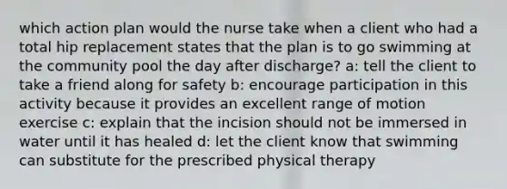 which action plan would the nurse take when a client who had a total hip replacement states that the plan is to go swimming at the community pool the day after discharge? a: tell the client to take a friend along for safety b: encourage participation in this activity because it provides an excellent range of motion exercise c: explain that the incision should not be immersed in water until it has healed d: let the client know that swimming can substitute for the prescribed physical therapy