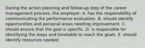 During the action planning and follow-up step of the career management process, the employer: A. has the responsibility of communicating the performance evaluation. B. should identify opportunities and personal areas needing improvement. C. should ensure that the goal is specific. D. is responsible for identifying the steps and timetable to reach the goals. E. should identify resources needed.