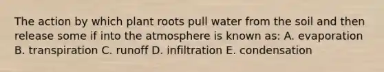 The action by which plant roots pull water from the soil and then release some if into the atmosphere is known as: A. evaporation B. transpiration C. runoff D. infiltration E. condensation