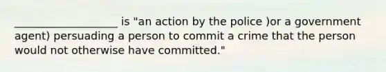 ___________________ is "an action by the police )or a government agent) persuading a person to commit a crime that the person would not otherwise have committed."