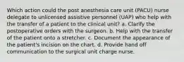 Which action could the post anesthesia care unit (PACU) nurse delegate to unlicensed assistive personnel (UAP) who help with the transfer of a patient to the clinical unit? a. Clarify the postoperative orders with the surgeon. b. Help with the transfer of the patient onto a stretcher. c. Document the appearance of the patient's incision on the chart. d. Provide hand off communication to the surgical unit charge nurse.