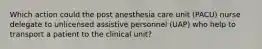 Which action could the post anesthesia care unit (PACU) nurse delegate to unlicensed assistive personnel (UAP) who help to transport a patient to the clinical unit?