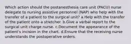 Which action should the postanesthesia care unit (PACU) nurse delegate to nursing assistive personnel (NAP) who help with the transfer of a patient to the surgical unit? a.Help with the transfer of the patient onto a stretcher. b.Give a verbal report to the surgical unit charge nurse. c.Document the appearance of the patient's incision in the chart. d.Ensure that the receiving nurse understands the postoperative orders.