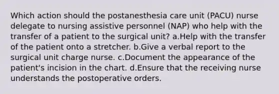 Which action should the postanesthesia care unit (PACU) nurse delegate to nursing assistive personnel (NAP) who help with the transfer of a patient to the surgical unit? a.Help with the transfer of the patient onto a stretcher. b.Give a verbal report to the surgical unit charge nurse. c.Document the appearance of the patient's incision in the chart. d.Ensure that the receiving nurse understands the postoperative orders.