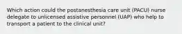 Which action could the postanesthesia care unit (PACU) nurse delegate to unlicensed assistive personnel (UAP) who help to transport a patient to the clinical unit?