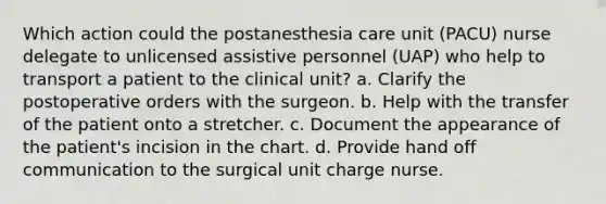 Which action could the postanesthesia care unit (PACU) nurse delegate to unlicensed assistive personnel (UAP) who help to transport a patient to the clinical unit? a. Clarify the postoperative orders with the surgeon. b. Help with the transfer of the patient onto a stretcher. c. Document the appearance of the patient's incision in the chart. d. Provide hand off communication to the surgical unit charge nurse.