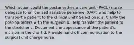 Which action could the postanesthesia care unit (PACU) nurse delegate to unlicensed assistive personnel (UAP) who help to transport a patient to the clinical unit? Select one: a. Clarify the post-op orders with the surgeon b. Help transfer the patient to the stretcher c. Document the appearance of the patient's incision in the chart d. Provide hand-off communication to the surgical unit charge nurse