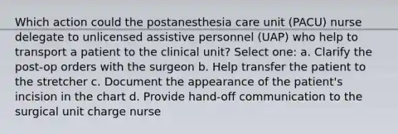 Which action could the postanesthesia care unit (PACU) nurse delegate to unlicensed assistive personnel (UAP) who help to transport a patient to the clinical unit? Select one: a. Clarify the post-op orders with the surgeon b. Help transfer the patient to the stretcher c. Document the appearance of the patient's incision in the chart d. Provide hand-off communication to the surgical unit charge nurse