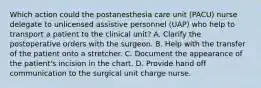 Which action could the postanesthesia care unit (PACU) nurse delegate to unlicensed assistive personnel (UAP) who help to transport a patient to the clinical unit? A. Clarify the postoperative orders with the surgeon. B. Help with the transfer of the patient onto a stretcher. C. Document the appearance of the patient's incision in the chart. D. Provide hand off communication to the surgical unit charge nurse.