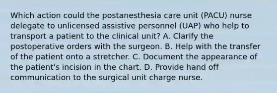 Which action could the postanesthesia care unit (PACU) nurse delegate to unlicensed assistive personnel (UAP) who help to transport a patient to the clinical unit? A. Clarify the postoperative orders with the surgeon. B. Help with the transfer of the patient onto a stretcher. C. Document the appearance of the patient's incision in the chart. D. Provide hand off communication to the surgical unit charge nurse.