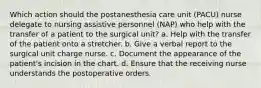 Which action should the postanesthesia care unit (PACU) nurse delegate to nursing assistive personnel (NAP) who help with the transfer of a patient to the surgical unit? a. Help with the transfer of the patient onto a stretcher. b. Give a verbal report to the surgical unit charge nurse. c. Document the appearance of the patient's incision in the chart. d. Ensure that the receiving nurse understands the postoperative orders.