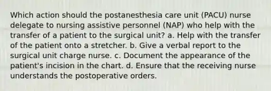 Which action should the postanesthesia care unit (PACU) nurse delegate to nursing assistive personnel (NAP) who help with the transfer of a patient to the surgical unit? a. Help with the transfer of the patient onto a stretcher. b. Give a verbal report to the surgical unit charge nurse. c. Document the appearance of the patient's incision in the chart. d. Ensure that the receiving nurse understands the postoperative orders.