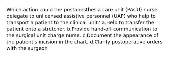 Which action could the postanesthesia care unit (PACU) nurse delegate to unlicensed assistive personnel (UAP) who help to transport a patient to the clinical unit? a.Help to transfer the patient onto a stretcher. b.Provide hand-off communication to the surgical unit charge nurse. c.Document the appearance of the patient's incision in the chart. d.Clarify postoperative orders with the surgeon