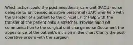 Which action could the post-anesthesia care unit (PACU) nurse delegate to unlicensed assistive personnel (UAP) who help with the transfer of a patient to the clinical unit? Help with the transfer of the patient onto a stretcher. Provide hand off communication to the surgical unit charge nurse Document the appearance of the patient's incision in the chart Clarify the post-operative orders with the surgeon