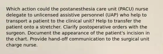 Which action could the postanesthesia care unit (PACU) nurse delegate to unlicensed assistive personnel (UAP) who help to transport a patient to the clinical unit? Help to transfer the patient onto a stretcher. Clarify postoperative orders with the surgeon. Document the appearance of the patient's incision in the chart. Provide hand-off communication to the surgical unit charge nurse.