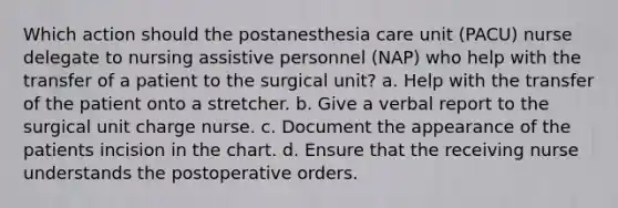 Which action should the postanesthesia care unit (PACU) nurse delegate to nursing assistive personnel (NAP) who help with the transfer of a patient to the surgical unit? a. Help with the transfer of the patient onto a stretcher. b. Give a verbal report to the surgical unit charge nurse. c. Document the appearance of the patients incision in the chart. d. Ensure that the receiving nurse understands the postoperative orders.