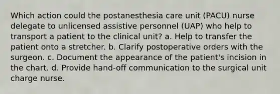 Which action could the postanesthesia care unit (PACU) nurse delegate to unlicensed assistive personnel (UAP) who help to transport a patient to the clinical unit? a. Help to transfer the patient onto a stretcher. b. Clarify postoperative orders with the surgeon. c. Document the appearance of the patient's incision in the chart. d. Provide hand-off communication to the surgical unit charge nurse.